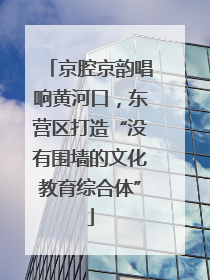 京腔京韵唱响黄河口，东营区打造“没有围墙的文化教育综合体”