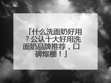 什么洗面奶好用？公认十大好用洗面奶品牌推荐，口碑爆棚！