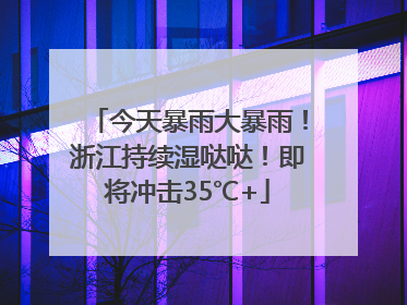 今天暴雨大暴雨！浙江持续湿哒哒！即将冲击35℃+