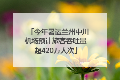 今年暑运兰州中川机场预计旅客吞吐量超420万人次