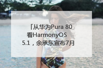 从华为Pura 80看HarmonyOS 5.1，余承东宣布7月迎来首批机型升级
