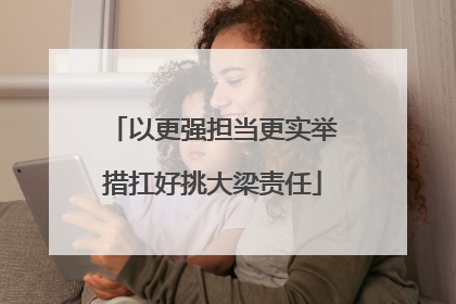 以更强担当更实举措扛好挑大梁责任