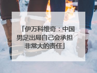 伊万科维奇：中国男足出局自己会承担非常大的责任