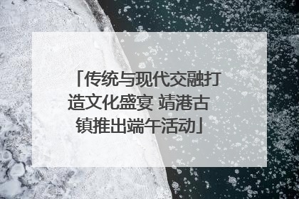传统与现代交融打造文化盛宴 靖港古镇推出端午活动