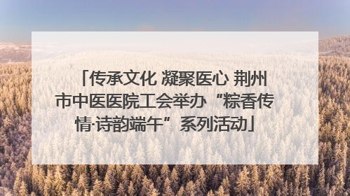 传承文化 凝聚医心 荆州市中医医院工会举办“粽香传情·诗韵端午”系列活动