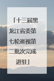 十三届黑龙江省委第七轮巡视第二批次完成进驻