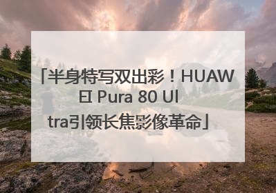半身特写双出彩！HUAWEI Pura 80 Ultra引领长焦影像革命