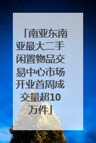 南亚东南亚最大二手闲置物品交易中心市场开业首周成交量超10万件