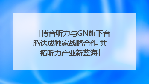 博音听力与GN旗下音腾达成独家战略合作 共拓听力产业新蓝海