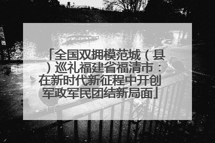 全国双拥模范城（县）巡礼福建省福清市：在新时代新征程中开创军政军民团结新局面