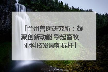 兰州兽医研究所：凝聚创新动能 擎起畜牧业科技发展新标杆
