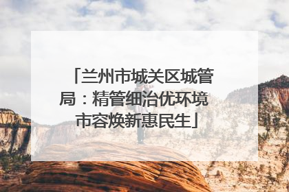 兰州市城关区城管局：精管细治优环境 市容焕新惠民生