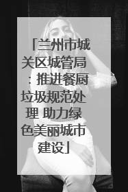 兰州市城关区城管局：推进餐厨垃圾规范处理 助力绿色美丽城市建设