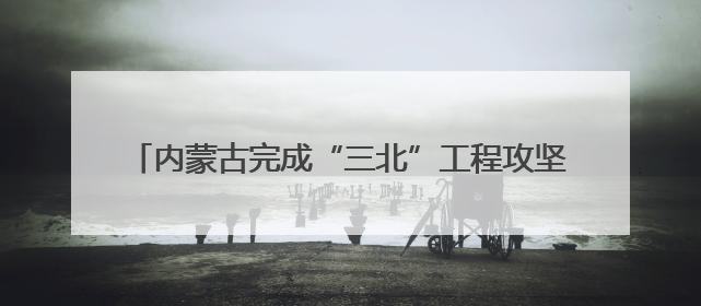 内蒙古完成“三北”工程攻坚战治理面积3700多万亩