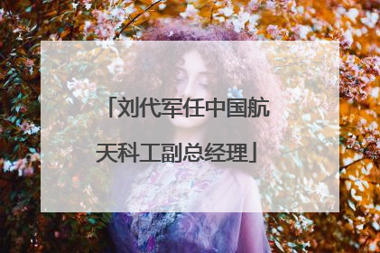 刘代军任中国航天科工副总经理