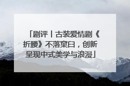 剧评丨古装爱情剧《折腰》不落窠臼，创新呈现中式美学与浪漫