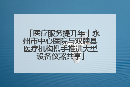 医疗服务提升年丨永州市中心医院与双牌县医疗机构携手推进大型设备仪器共享