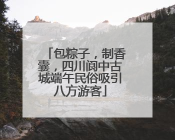 包粽子，制香囊，四川阆中古城端午民俗吸引八方游客