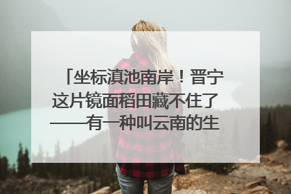 坐标滇池南岸！晋宁这片镜面稻田藏不住了——有一种叫云南的生活之365天
