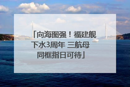 向海图强！福建舰下水3周年 三航母同框指日可待