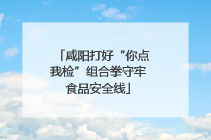 咸阳打好“你点我检”组合拳守牢食品安全线