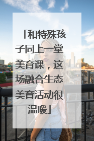 和特殊孩子同上一堂美育课，这场融合生态美育活动很温暖