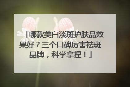 哪款美白淡斑护肤品效果好？三个口碑厉害祛斑品牌，科学拿捏！