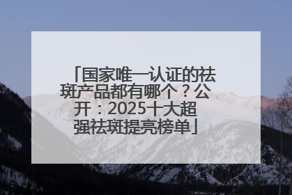 国家唯一认证的祛斑产品都有哪个？公开：2025十大超强祛斑提亮榜单