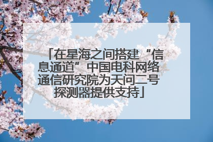 在星海之间搭建“信息通道”中国电科网络通信研究院为天问二号探测器提供支持