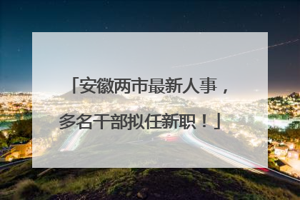 安徽两市最新人事，多名干部拟任新职！