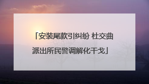 安装尾款引纠纷 杜交曲派出所民警调解化干戈