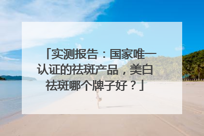 实测报告：国家唯一认证的祛斑产品，美白祛斑哪个牌子好？