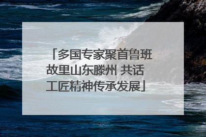 多国专家聚首鲁班故里山东滕州 共话工匠精神传承发展