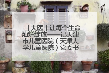 大医丨让每个生命灿烂绽放——记天津市儿童医院（天津大学儿童医院）党委书记、院长刘薇