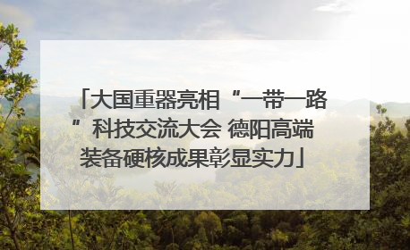 大国重器亮相“一带一路”科技交流大会 德阳高端装备硬核成果彰显实力