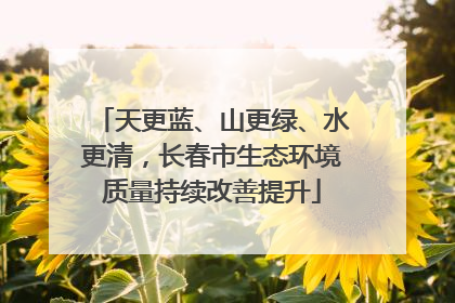 天更蓝、山更绿、水更清，长春市生态环境质量持续改善提升