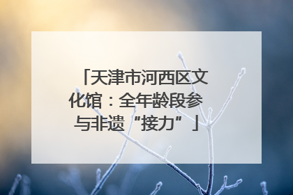 天津市河西区文化馆：全年龄段参与非遗“接力”