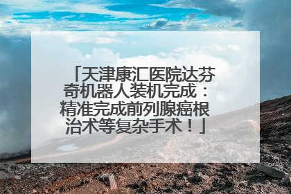 天津康汇医院达芬奇机器人装机完成：精准完成前列腺癌根治术等复杂手术！