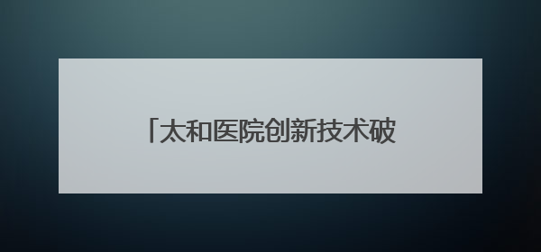 太和医院创新技术破解“双痛”困局 七旬老人重获无痛人生