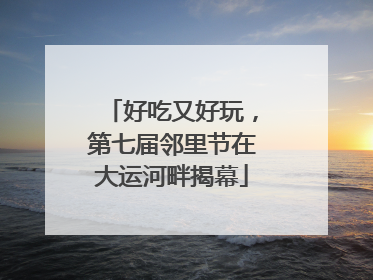 好吃又好玩，第七届邻里节在大运河畔揭幕