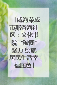 威海荣成市那香海社区：文化书院“破圈”聚力 绘就居民生活幸福底色