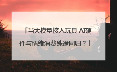 当大模型接入玩具 AI硬件与情绪消费殊途同归？