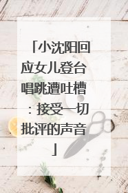 小沈阳回应女儿登台唱跳遭吐槽：接受一切批评的声音