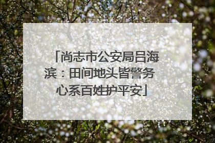 尚志市公安局吕海滨：田间地头皆警务 心系百姓护平安