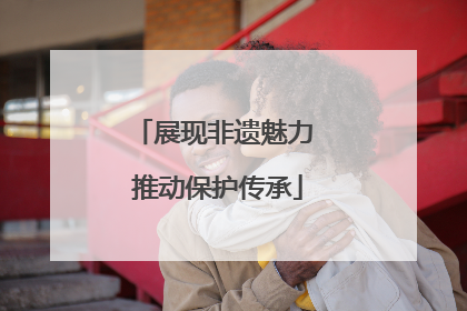 展现非遗魅力 推动保护传承