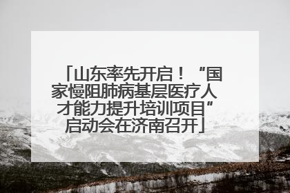 山东率先开启！“国家慢阻肺病基层医疗人才能力提升培训项目”启动会在济南召开