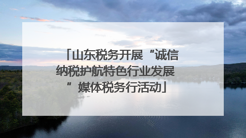 山东税务开展“诚信纳税护航特色行业发展”媒体税务行活动