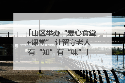 山区举办“爱心食堂+课堂” 让留守老人有“知”有“味”