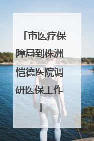 市医疗保障局到株洲恺德医院调研医保工作