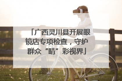 广西灵川县开展眼镜店专项检查，守护群众“睛”彩视界